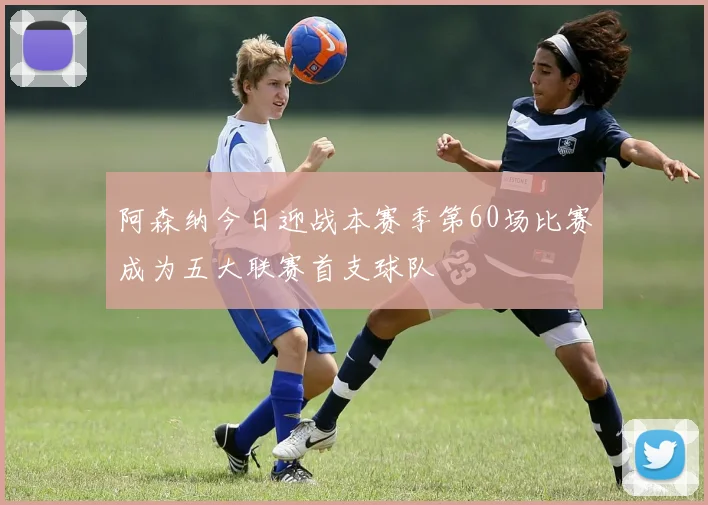 阿森纳今日迎战本赛季第60场比赛成为五大联赛首支球队
