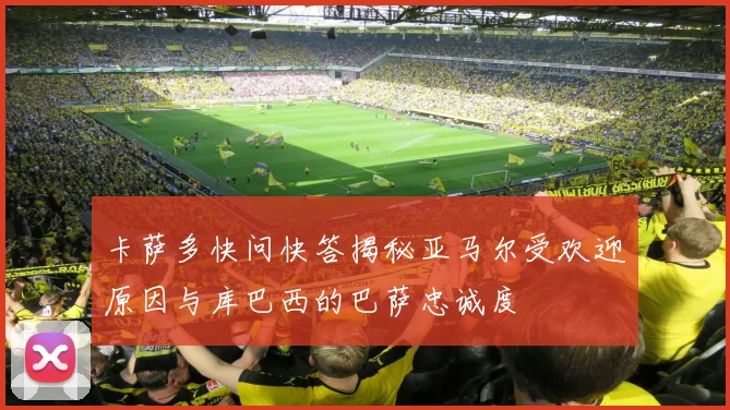 卡萨多快问快答揭秘亚马尔受欢迎原因与库巴西的巴萨忠诚度