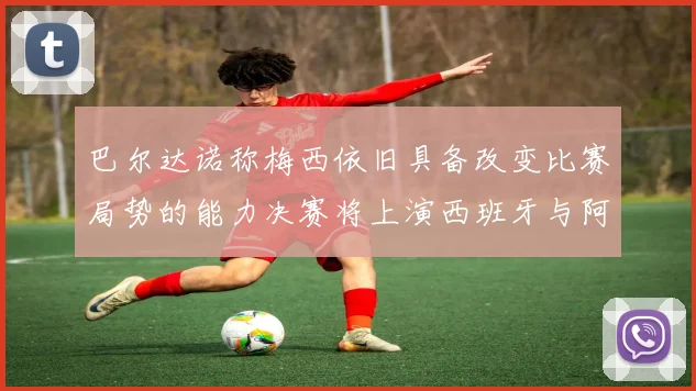 巴尔达诺称梅西依旧具备改变比赛局势的能力决赛将上演西班牙与阿根廷的对决
