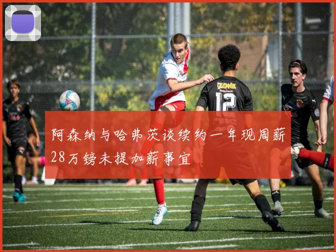 阿森纳与哈弗茨谈续约一年现周薪28万镑未提加薪事宜