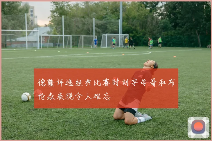 德隆评选经典比赛时刻字母哥和布伦森表现令人难忘