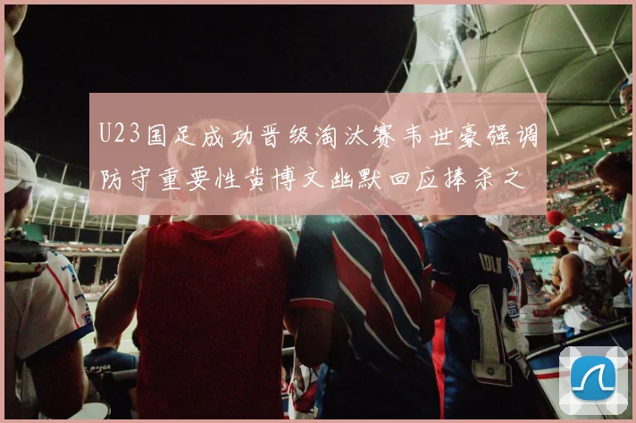 U23国足成功晋级淘汰赛韦世豪强调防守重要性黄博文幽默回应捧杀之说