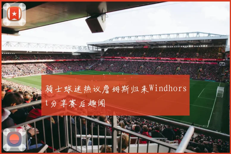 骑士球迷热议詹姆斯归来Windhorst分享赛后趣闻
