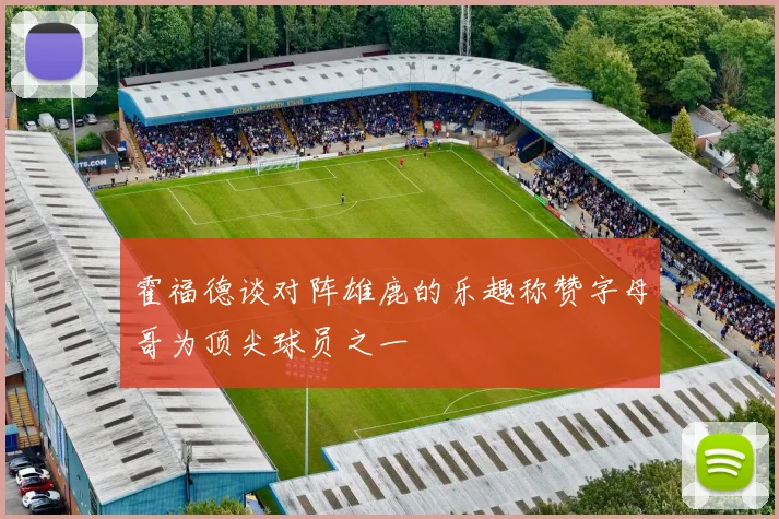 霍福德谈对阵雄鹿的乐趣称赞字母哥为顶尖球员之一