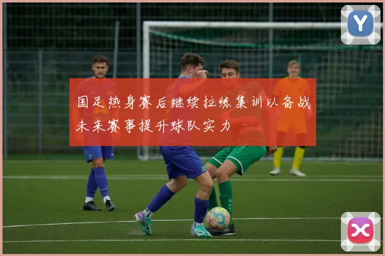 国足热身赛后继续拉练集训以备战未来赛事提升球队实力