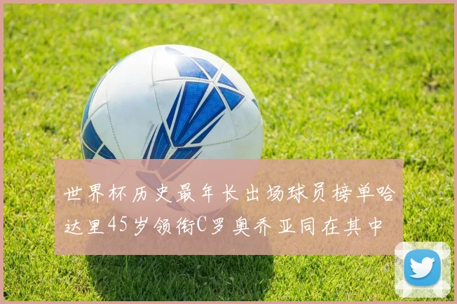 世界杯历史最年长出场球员榜单哈达里45岁领衔C罗奥乔亚同在其中