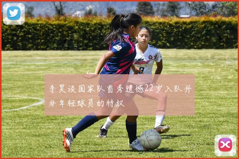 李昊谈国家队首秀遗憾22岁入队并非年轻球员的特权