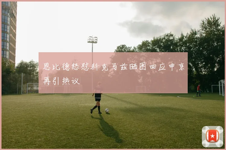 恩比德怒怼科克马兹晒图回应申京再引热议