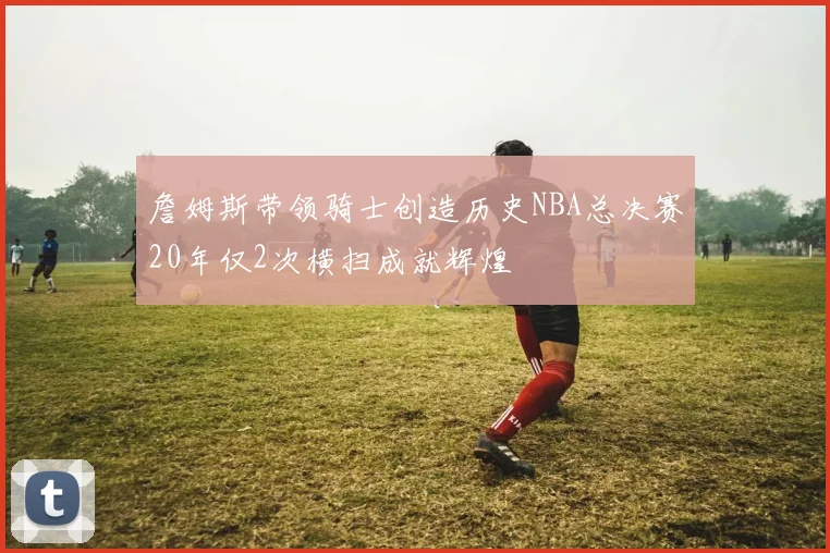 詹姆斯带领骑士创造历史NBA总决赛20年仅2次横扫成就辉煌