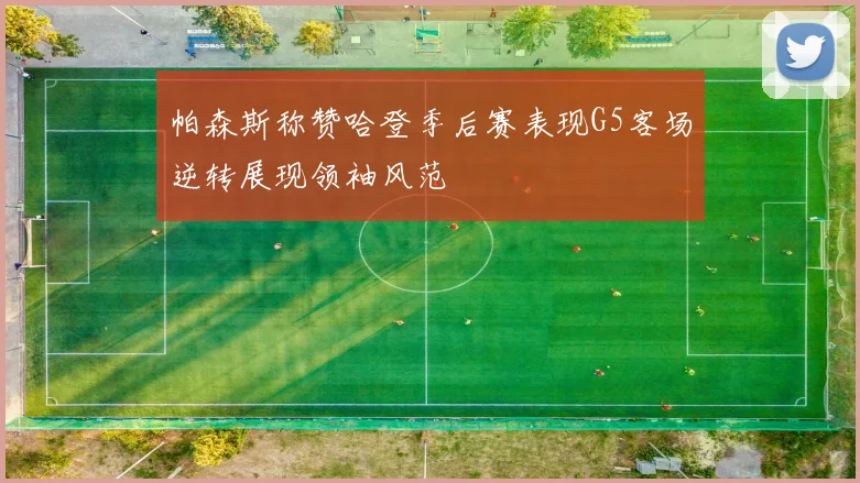 帕森斯称赞哈登季后赛表现G5客场逆转展现领袖风范