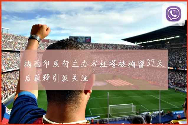 梅西印度行主办方杜塔被拘留37天后获释引发关注