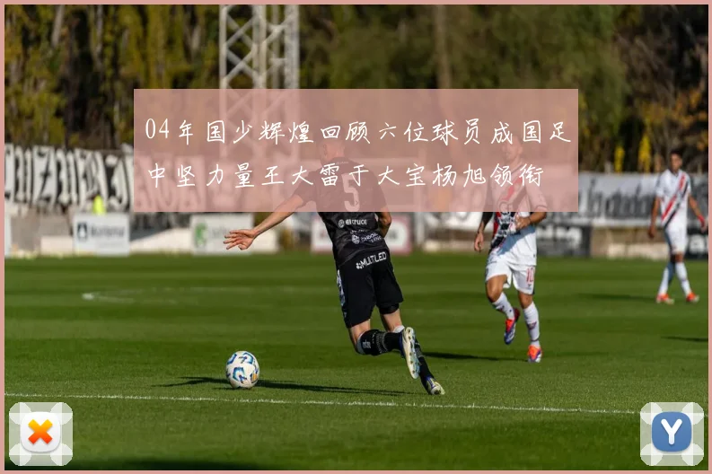 04年国少辉煌回顾六位球员成国足中坚力量王大雷于大宝杨旭领衔