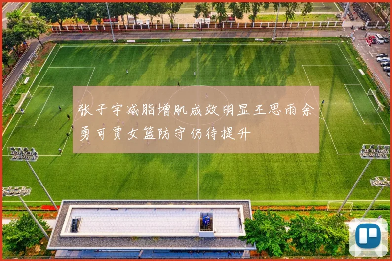 张子宇减脂增肌成效明显王思雨余勇可贾女篮防守仍待提升