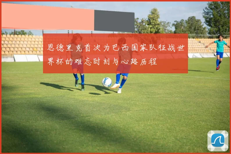 恩德里克首次为巴西国家队征战世界杯的难忘时刻与心路历程