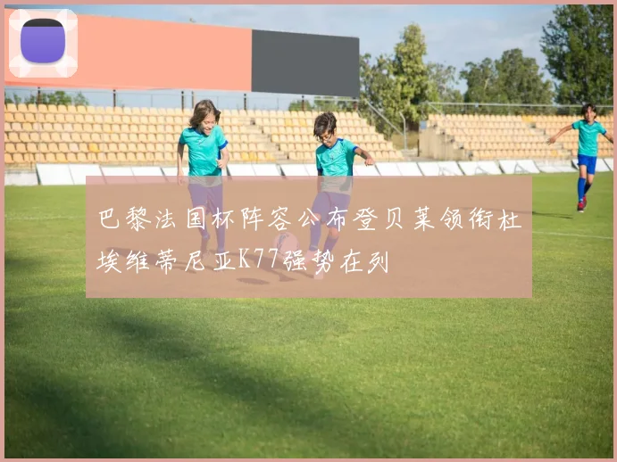 巴黎法国杯阵容公布登贝莱领衔杜埃维蒂尼亚K77强势在列