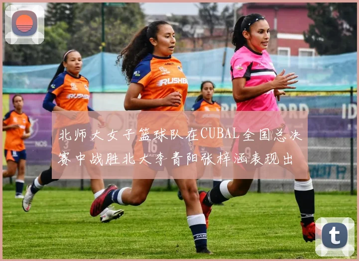 北师大女子篮球队在CUBAL全国总决赛中战胜北大李青阳张梓涵表现出色助力胜利