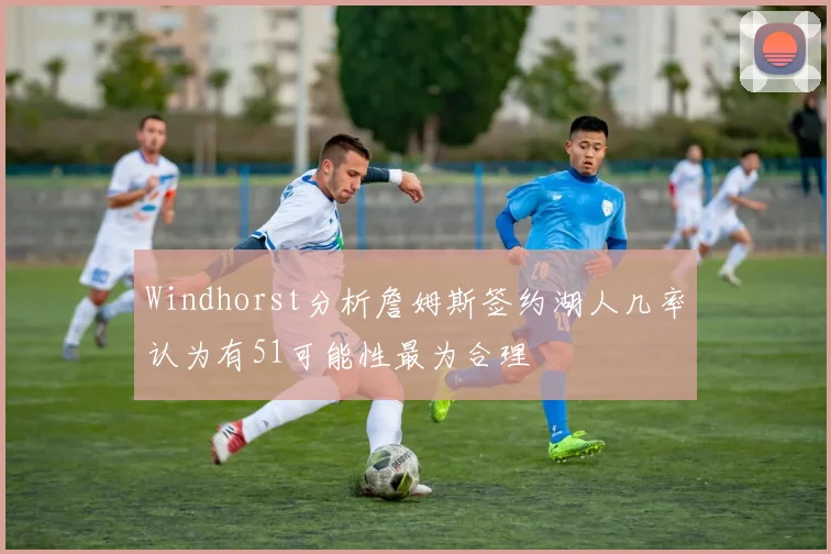 Windhorst分析詹姆斯签约湖人几率认为有51可能性最为合理