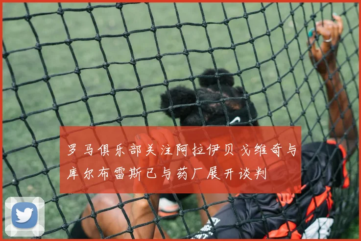 罗马俱乐部关注阿拉伊贝戈维奇与库尔布雷斯已与药厂展开谈判